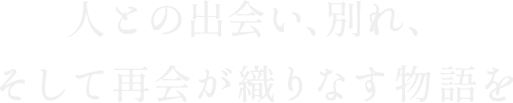 人との出会い、別れ、そして再会が織りなす物語を